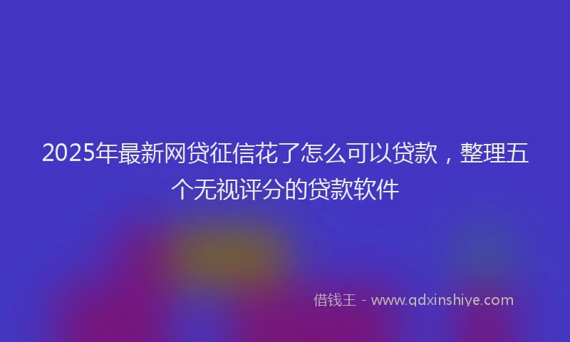 2025年最新网贷征信花了怎么可以贷款，整理五个无视评分的贷款软件