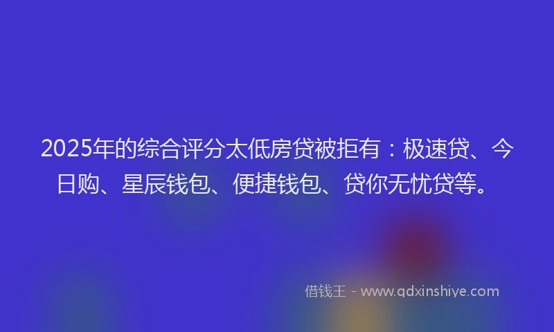 2025年的综合评分太低房贷被拒有：极速贷、今日购、星辰钱包、便捷钱包、贷你无忧贷等。