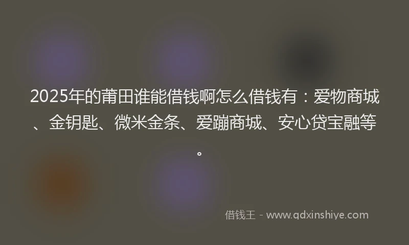 2025年的莆田谁能借钱啊怎么借钱有：爱物商城、金钥匙、微米金条、爱蹦商城、安心贷宝融等。