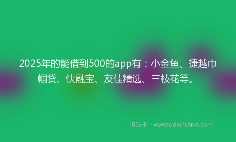 2025年的能借到500的app有：小金鱼、捷越巾帼贷、快融宝、友佳精选、三枝花等。