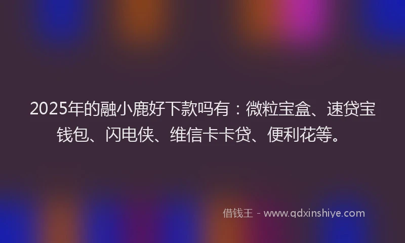 2025年的融小鹿好下款吗有：微粒宝盒、速贷宝钱包、闪电侠、维信卡卡贷、便利花等。