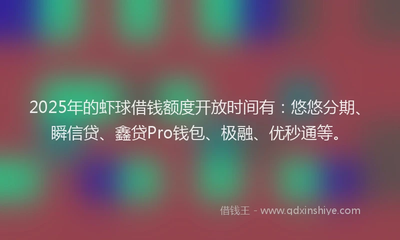 2025年的虾球借钱额度开放时间有：悠悠分期、瞬信贷、鑫贷Pro钱包、极融、优秒通等。
