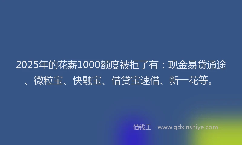 2025年的花薪1000额度被拒了有：现金易贷通途、微粒宝、快融宝、借贷宝速借、新一花等。