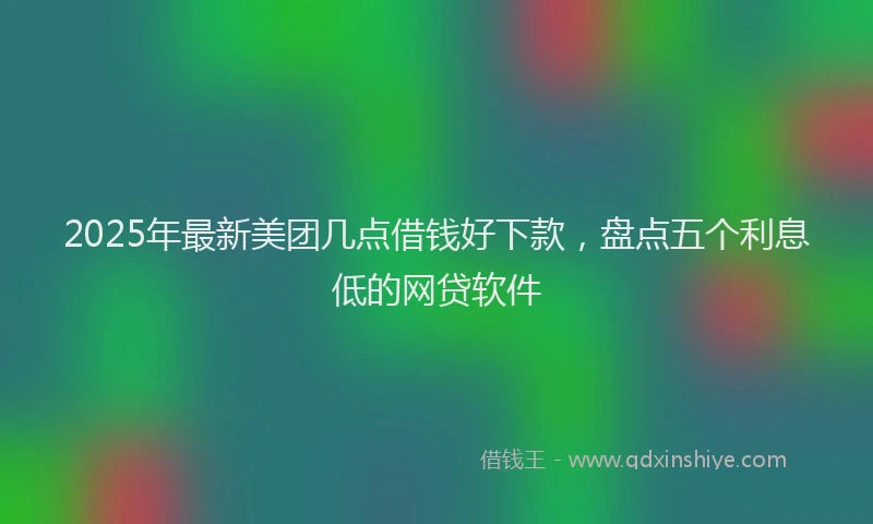 2025年最新美团几点借钱好下款，盘点五个利息低的网贷软件