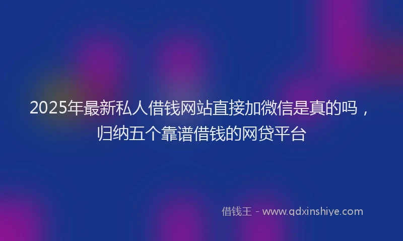2025年最新私人借钱网站直接加微信是真的吗，归纳五个靠谱借钱的网贷平台
