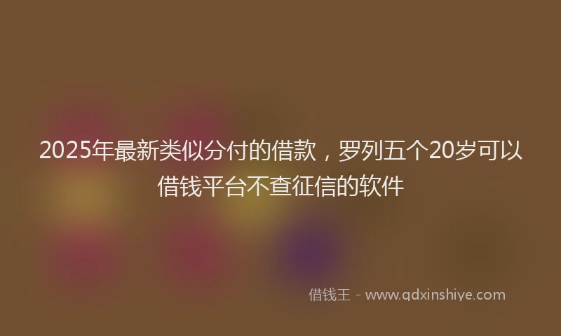 2025年最新类似分付的借款，罗列五个20岁可以借钱平台不查征信的软件