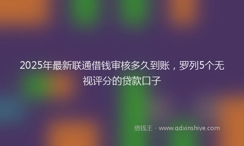 2025年最新联通借钱审核多久到账，罗列5个无视评分的贷款口子