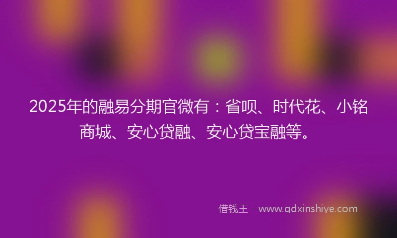 2025年的融易分期官微有：省呗、时代花、小铭商城、安心贷融、安心贷宝融等。