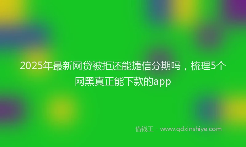2025年最新网贷被拒还能捷信分期吗，梳理5个网黑真正能下款的app