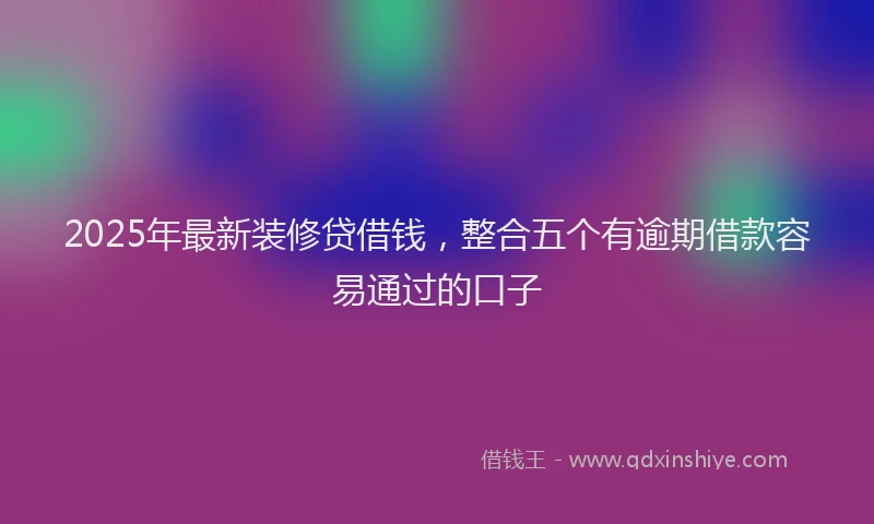 2025年最新装修贷借钱，整合五个有逾期借款容易通过的口子