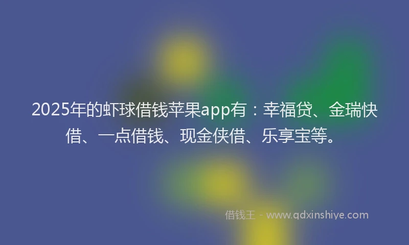 2025年的虾球借钱苹果app有：幸福贷、金瑞快借、一点借钱、现金侠借、乐享宝等。