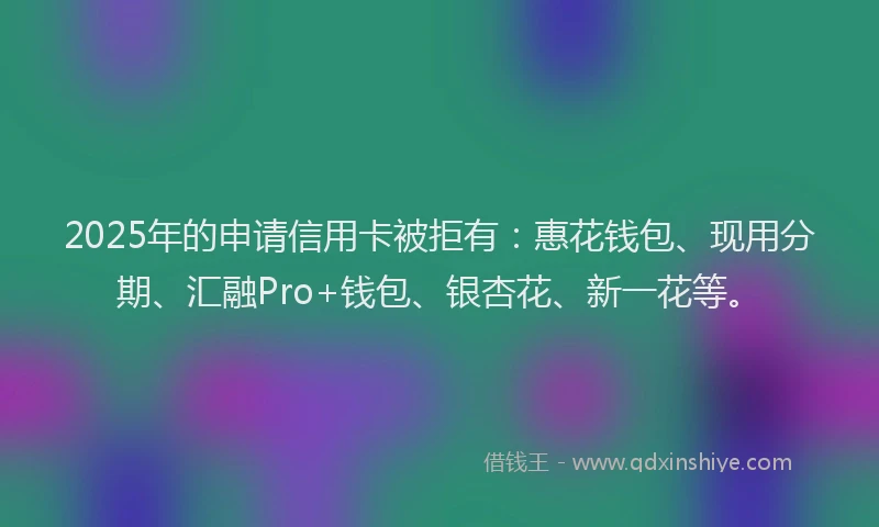 2025年的申请信用卡被拒有：惠花钱包、现用分期、汇融Pro+钱包、银杏花、新一花等。