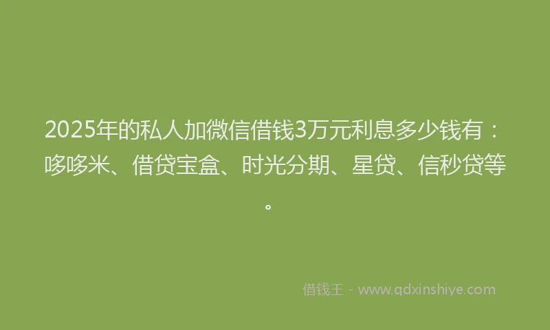 2025年的私人加微信借钱3万元利息多少钱有：哆哆米、借贷宝盒、时光分期、星贷、信秒贷等。