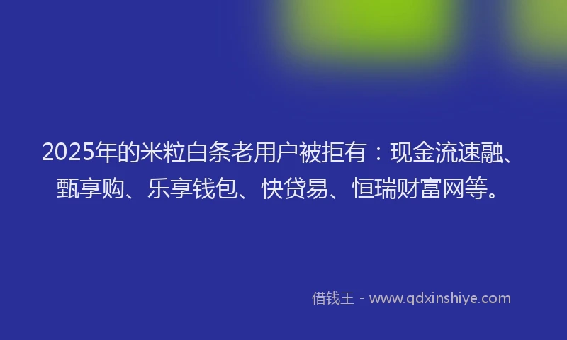 2025年的米粒白条老用户被拒有：现金流速融、甄享购、乐享钱包、快贷易、恒瑞财富网等。