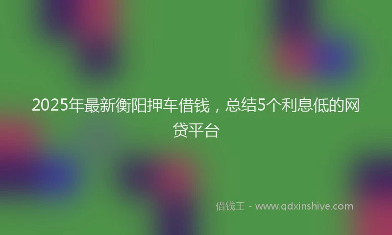 2025年最新衡阳押车借钱，总结5个利息低的网贷平台