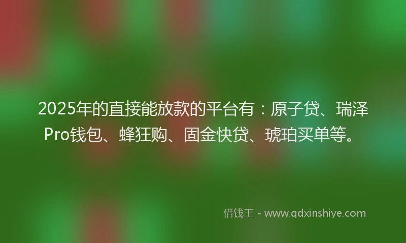 2025年的直接能放款的平台有：原子贷、瑞泽Pro钱包、蜂狂购、固金快贷、琥珀买单等。
