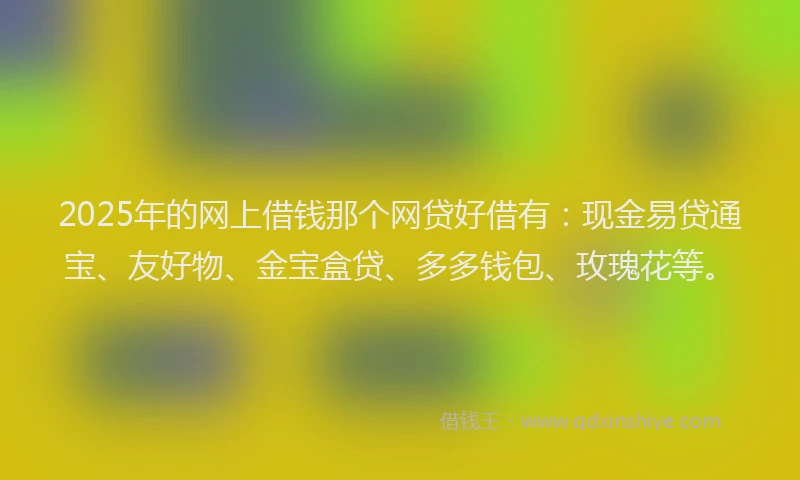 2025年的网上借钱那个网贷好借有：现金易贷通宝、友好物、金宝盒贷、多多钱包、玫瑰花等。