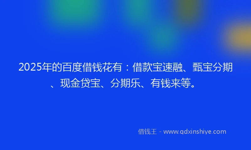 2025年的百度借钱花有：借款宝速融、甄宝分期、现金贷宝、分期乐、有钱来等。