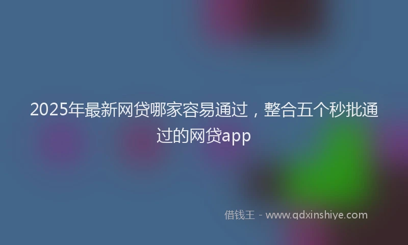 2025年最新网贷哪家容易通过，整合五个秒批通过的网贷app