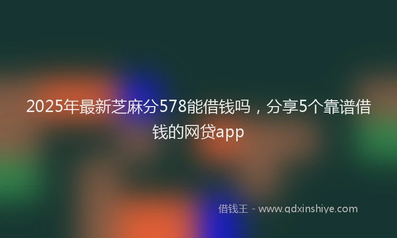 2025年最新芝麻分578能借钱吗，分享5个靠谱借钱的网贷app