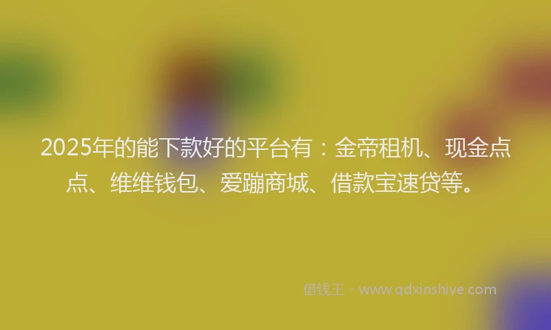 2025年的能下款好的平台有：金帝租机、现金点点、维维钱包、爱蹦商城、借款宝速贷等。