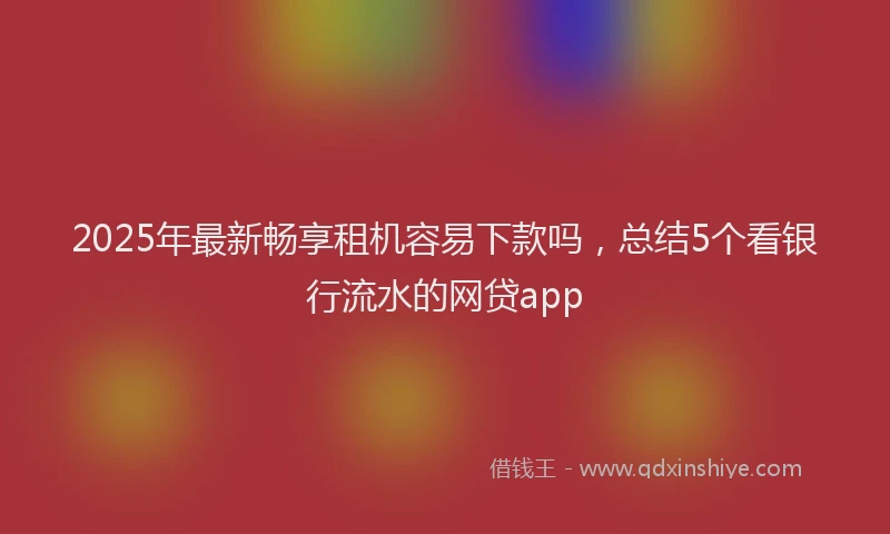 2025年最新畅享租机容易下款吗，总结5个看银行流水的网贷app