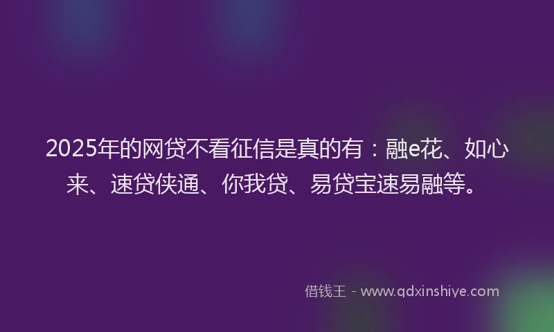 2025年的网贷不看征信是真的有：融e花、如心来、速贷侠通、你我贷、易贷宝速易融等。