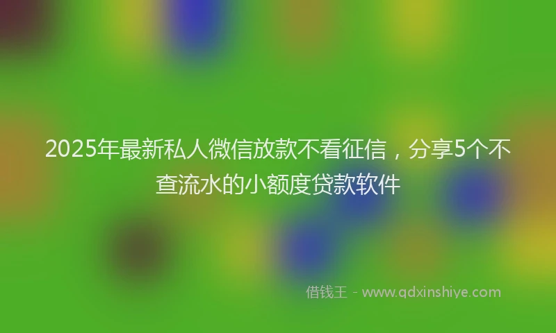 2025年最新私人微信放款不看征信，分享5个不查流水的小额度贷款软件