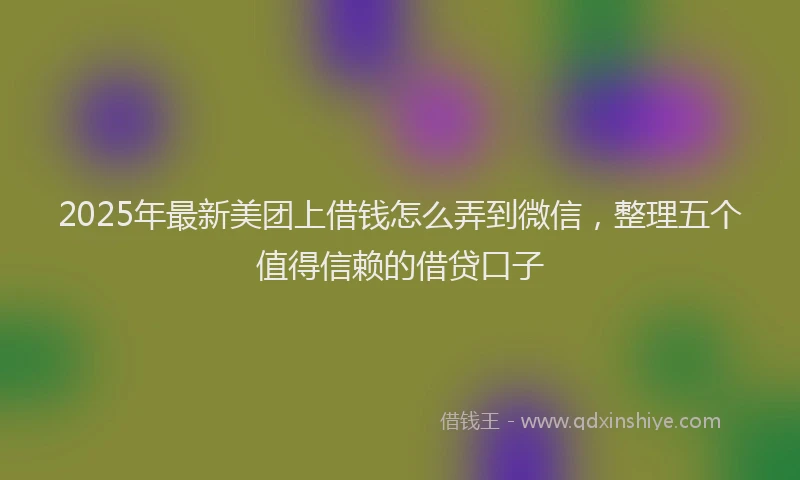 2025年最新美团上借钱怎么弄到微信，整理五个值得信赖的借贷口子