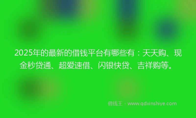 2025年的最新的借钱平台有哪些有：天天购、现金秒贷通、超爱速借、闪银快贷、吉祥购等。