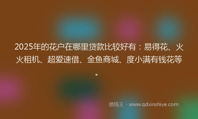 2025年的花户在哪里贷款比较好有：易得花、火火租机、超爱速借、金鱼商城、度小满有钱花等。