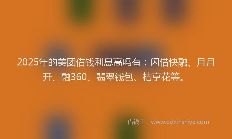 2025年的美团借钱利息高吗有：闪借快融、月月开、融360、翡翠钱包、桔享花等。