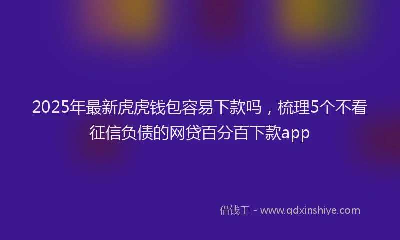 2025年最新虎虎钱包容易下款吗，梳理5个不看征信负债的网贷百分百下款app