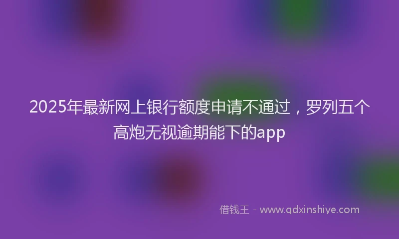 2025年最新网上银行额度申请不通过，罗列五个高炮无视逾期能下的app