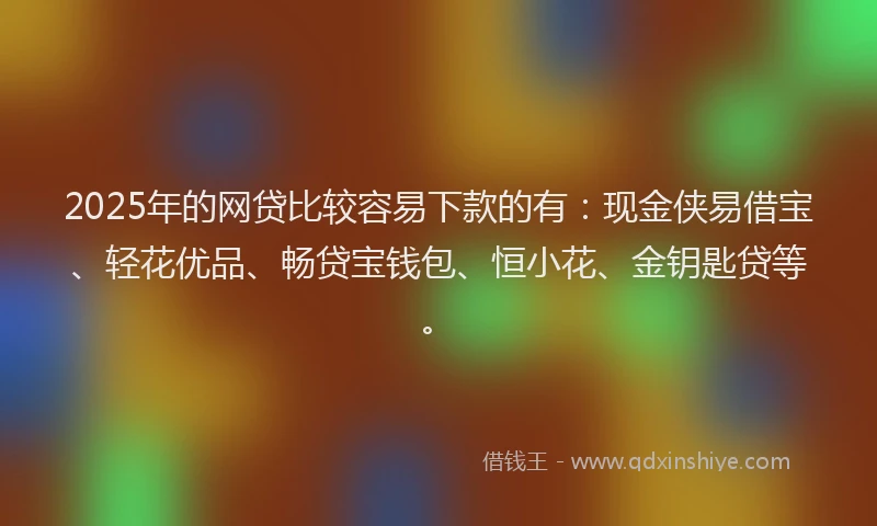 2025年的网贷比较容易下款的有：现金侠易借宝、轻花优品、畅贷宝钱包、恒小花、金钥匙贷等。