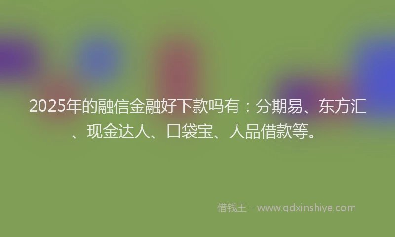 2025年的融信金融好下款吗有：分期易、东方汇、现金达人、口袋宝、人品借款等。