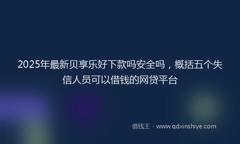 2025年最新贝享乐好下款吗安全吗，概括五个失信人员可以借钱的网贷平台