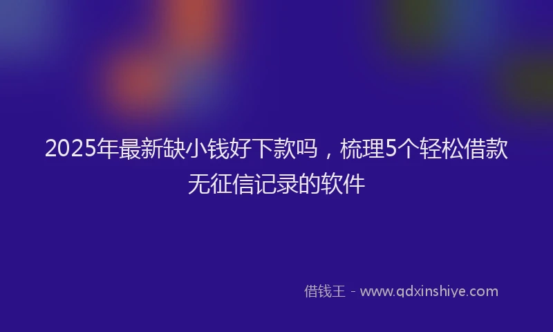 2025年最新缺小钱好下款吗，梳理5个轻松借款无征信记录的软件