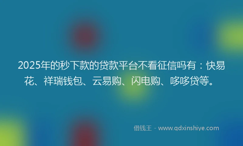 2025年的秒下款的贷款平台不看征信吗有：快易花、祥瑞钱包、云易购、闪电购、哆哆贷等。
