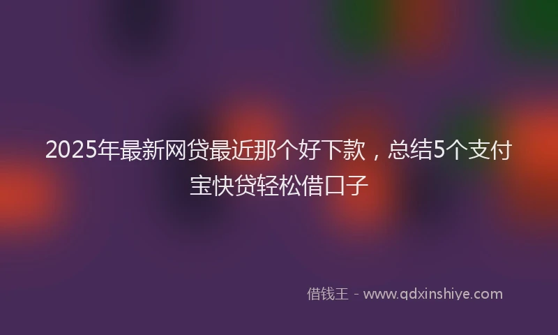 2025年最新网贷最近那个好下款，总结5个支付宝快贷轻松借口子