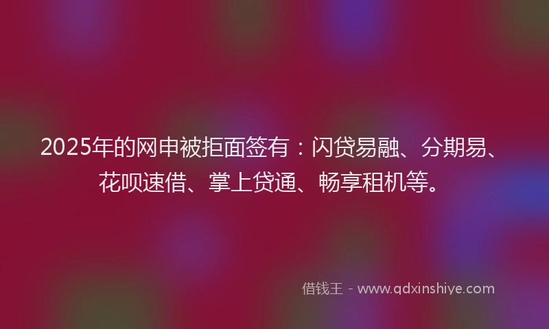 2025年的网申被拒面签有：闪贷易融、分期易、花呗速借、掌上贷通、畅享租机等。