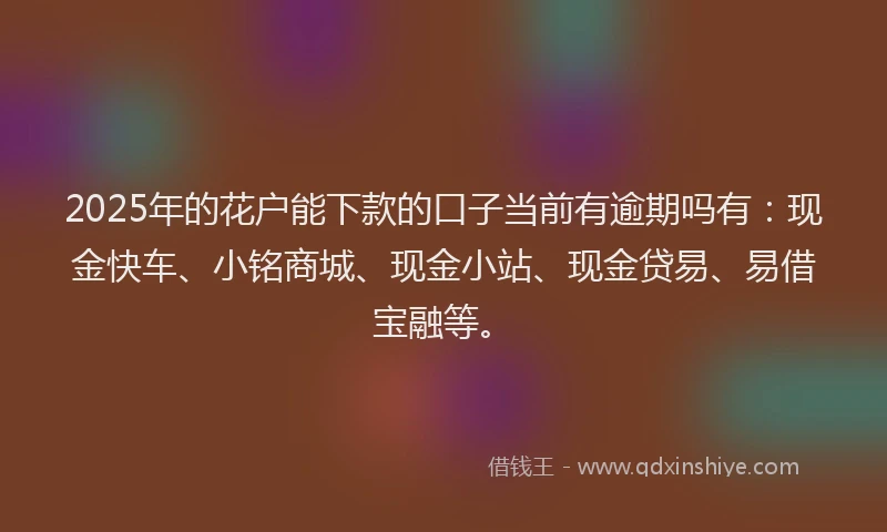 2025年的花户能下款的口子当前有逾期吗有：现金快车、小铭商城、现金小站、现金贷易、易借宝融等。