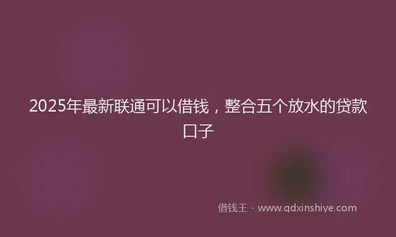 2025年最新联通可以借钱，整合五个放水的贷款口子