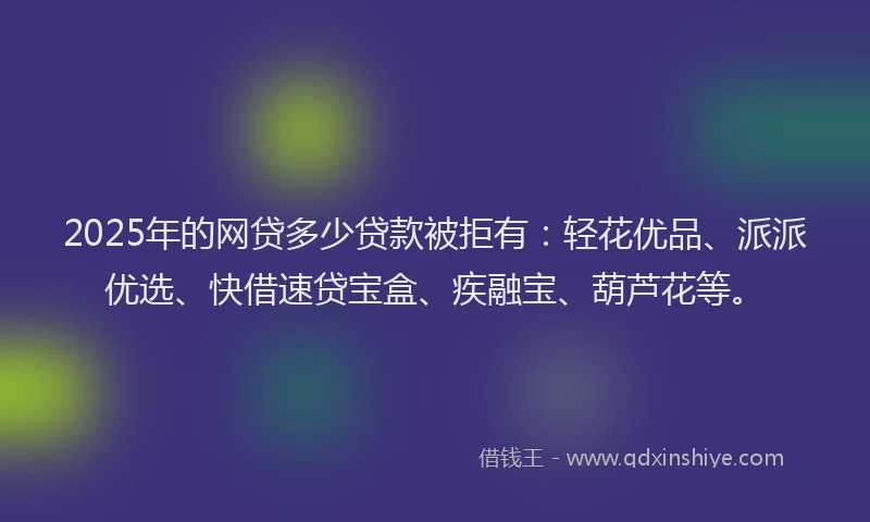 2025年的网贷多少贷款被拒有：轻花优品、派派优选、快借速贷宝盒、疾融宝、葫芦花等。