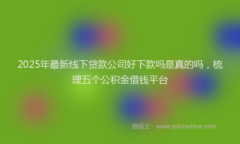 2025年最新线下贷款公司好下款吗是真的吗，梳理五个公积金借钱平台