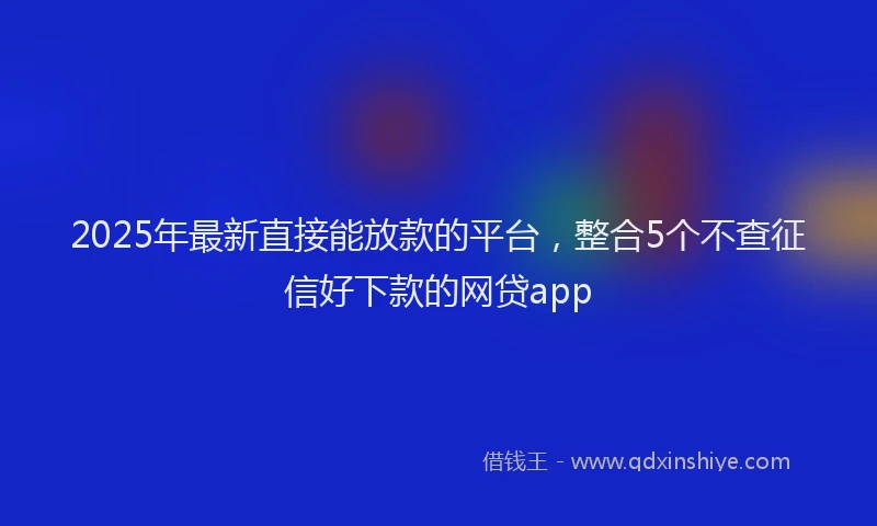 2025年最新直接能放款的平台，整合5个不查征信好下款的网贷app