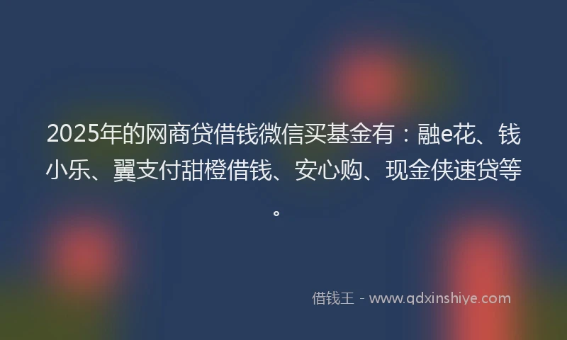 2025年的网商贷借钱微信买基金有：融e花、钱小乐、翼支付甜橙借钱、安心购、现金侠速贷等。