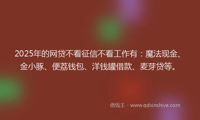 2025年的网贷不看征信不看工作有：魔法现金、金小豚、便荔钱包、洋钱罐借款、麦芽贷等。