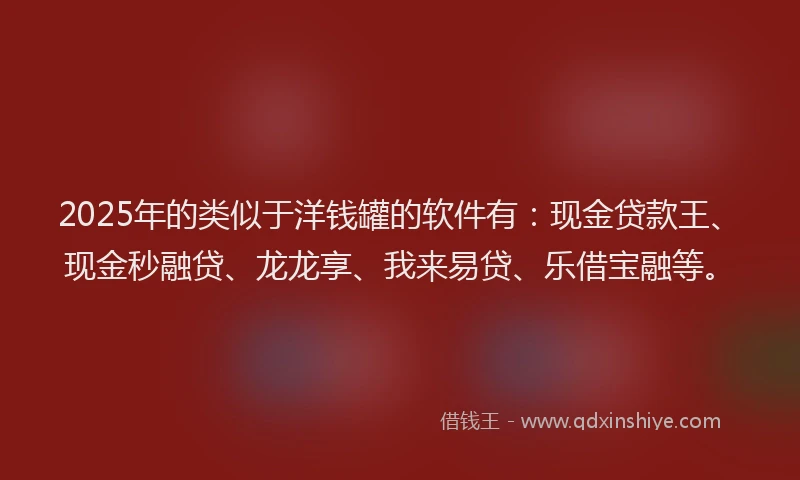 2025年的类似于洋钱罐的软件有：现金贷款王、现金秒融贷、龙龙享、我来易贷、乐借宝融等。