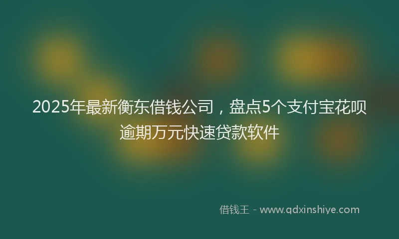 2025年最新衡东借钱公司，盘点5个支付宝花呗逾期万元快速贷款软件